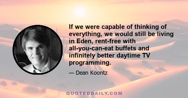 If we were capable of thinking of everything, we would still be living in Eden, rent-free with all-you-can-eat buffets and infinitely better daytime TV programming.