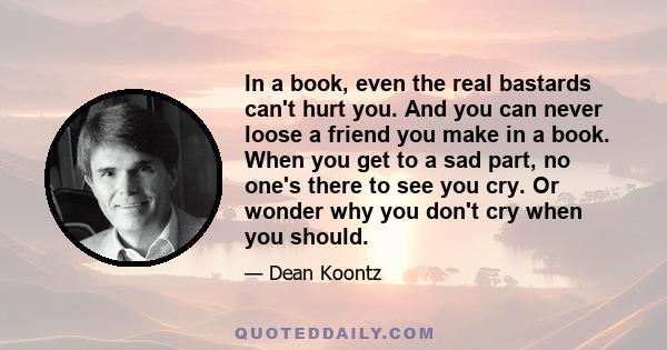 In a book, even the real bastards can't hurt you. And you can never loose a friend you make in a book. When you get to a sad part, no one's there to see you cry. Or wonder why you don't cry when you should.