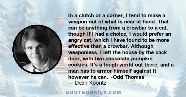 In a clutch or a corner, I tend to make a weapon out of what is near at hand. That can be anything from a crowbar to a cat, though if I had a choice, I would prefer an angry cat, which I have found to be more effective