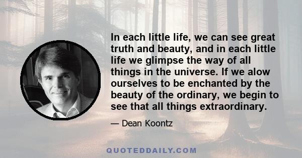 In each little life, we can see great truth and beauty, and in each little life we glimpse the way of all things in the universe. If we alow ourselves to be enchanted by the beauty of the ordinary, we begin to see that