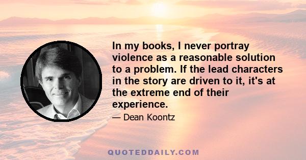 In my books, I never portray violence as a reasonable solution to a problem. If the lead characters in the story are driven to it, it's at the extreme end of their experience.