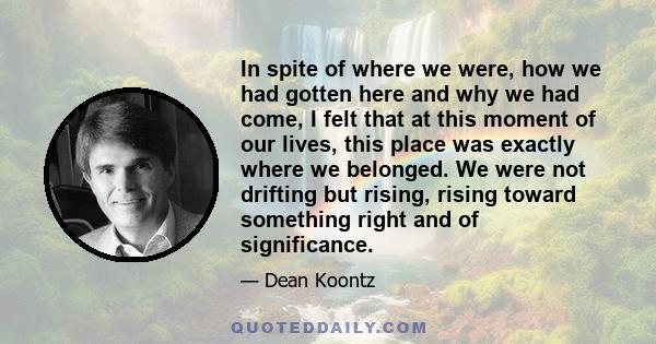 In spite of where we were, how we had gotten here and why we had come, I felt that at this moment of our lives, this place was exactly where we belonged. We were not drifting but rising, rising toward something right