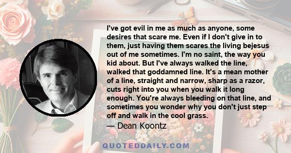 I've got evil in me as much as anyone, some desires that scare me. Even if I don't give in to them, just having them scares the living bejesus out of me sometimes. I'm no saint, the way you kid about. But I've always