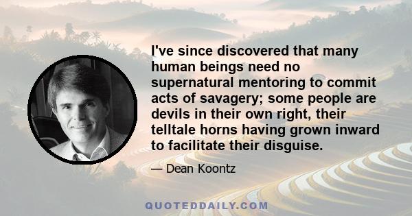 I've since discovered that many human beings need no supernatural mentoring to commit acts of savagery; some people are devils in their own right, their telltale horns having grown inward to facilitate their disguise.