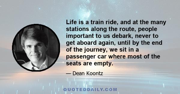 Life is a train ride, and at the many stations along the route, people important to us debark, never to get aboard again, until by the end of the journey, we sit in a passenger car where most of the seats are empty.