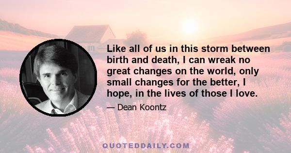 Like all of us in this storm between birth and death, I can wreak no great changes on the world, only small changes for the better, I hope, in the lives of those I love.