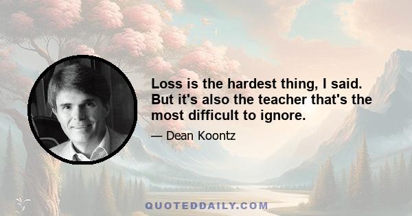 Loss is the hardest thing, I said. But it's also the teacher that's the most difficult to ignore.