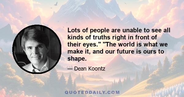 Lots of people are unable to see all kinds of truths right in front of their eyes. The world is what we make it, and our future is ours to shape.