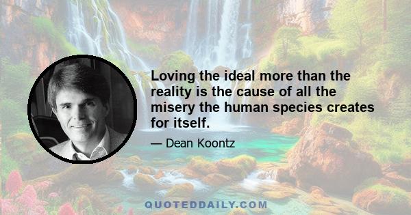 Loving the ideal more than the reality is the cause of all the misery the human species creates for itself.