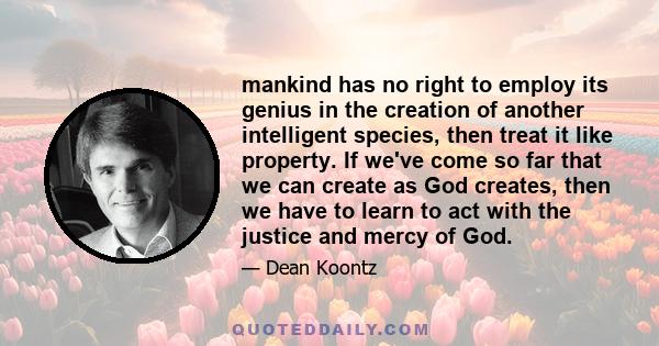 mankind has no right to employ its genius in the creation of another intelligent species, then treat it like property. If we've come so far that we can create as God creates, then we have to learn to act with the