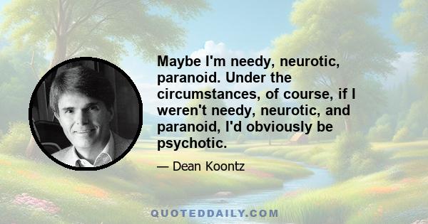 Maybe I'm needy, neurotic, paranoid. Under the circumstances, of course, if I weren't needy, neurotic, and paranoid, I'd obviously be psychotic.