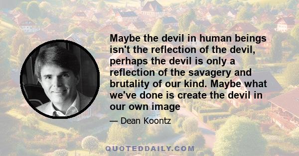 Maybe the devil in human beings isn't the reflection of the devil, perhaps the devil is only a reflection of the savagery and brutality of our kind. Maybe what we've done is create the devil in our own image