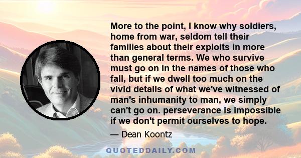 More to the point, I know why soldiers, home from war, seldom tell their families about their exploits in more than general terms. We who survive must go on in the names of those who fall, but if we dwell too much on