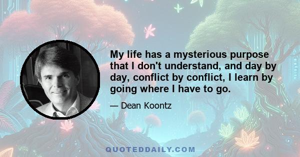 My life has a mysterious purpose that I don't understand, and day by day, conflict by conflict, I learn by going where I have to go.