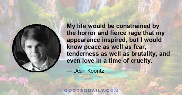 My life would be constrained by the horror and fierce rage that my appearance inspired, but I would know peace as well as fear, tenderness as well as brutality, and even love in a time of cruelty.