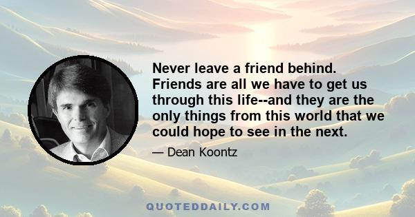 Never leave a friend behind. Friends are all we have to get us through this life--and they are the only things from this world that we could hope to see in the next.