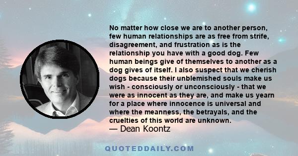 No matter how close we are to another person, few human relationships are as free from strife, disagreement, and frustration as is the relationship you have with a good dog. Few human beings give of themselves to