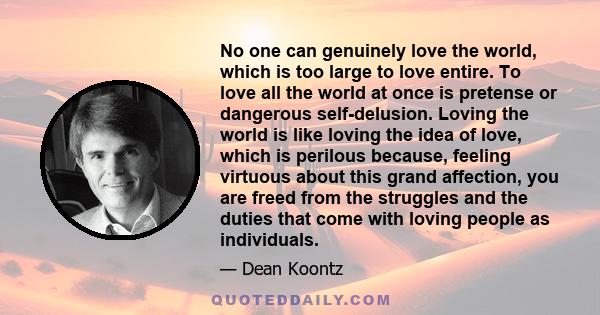 No one can genuinely love the world, which is too large to love entire. To love all the world at once is pretense or dangerous self-delusion. Loving the world is like loving the idea of love, which is perilous because,