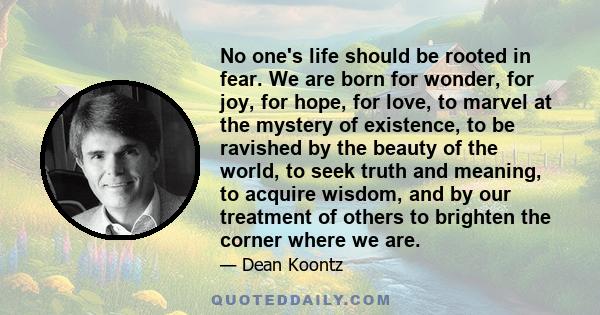 No one's life should be rooted in fear. We are born for wonder, for joy, for hope, for love, to marvel at the mystery of existence, to be ravished by the beauty of the world, to seek truth and meaning, to acquire