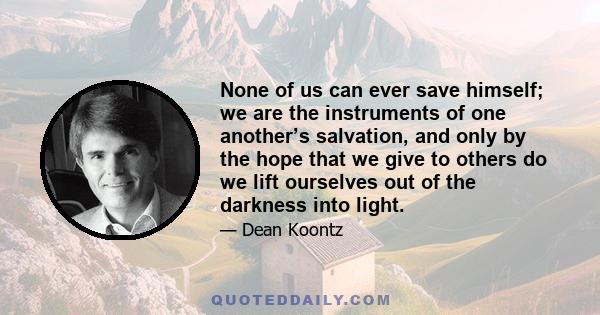 None of us can ever save himself; we are the instruments of one another’s salvation, and only by the hope that we give to others do we lift ourselves out of the darkness into light.