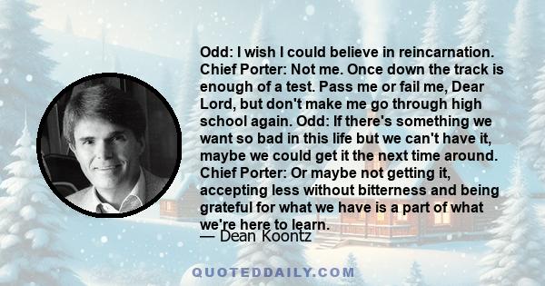 Odd: I wish I could believe in reincarnation. Chief Porter: Not me. Once down the track is enough of a test. Pass me or fail me, Dear Lord, but don't make me go through high school again. Odd: If there's something we