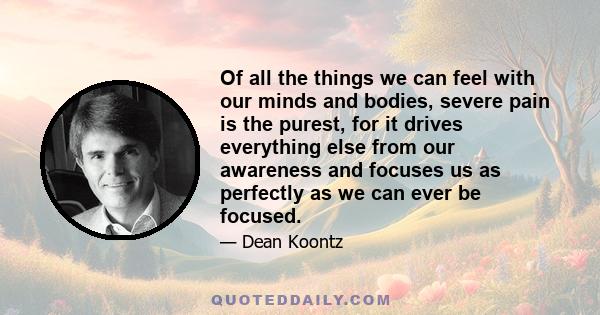 Of all the things we can feel with our minds and bodies, severe pain is the purest, for it drives everything else from our awareness and focuses us as perfectly as we can ever be focused.