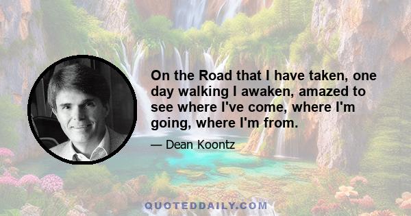 On the Road that I have taken, one day walking I awaken, amazed to see where I've come, where I'm going, where I'm from.