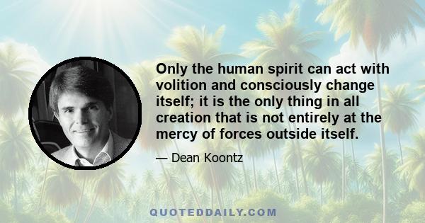 Only the human spirit can act with volition and consciously change itself; it is the only thing in all creation that is not entirely at the mercy of forces outside itself.