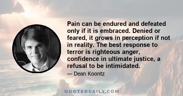 Pain can be endured and defeated only if it is embraced. Denied or feared, it grows in perception if not in reality. The best response to terror is righteous anger, confidence in ultimate justice, a refusal to be