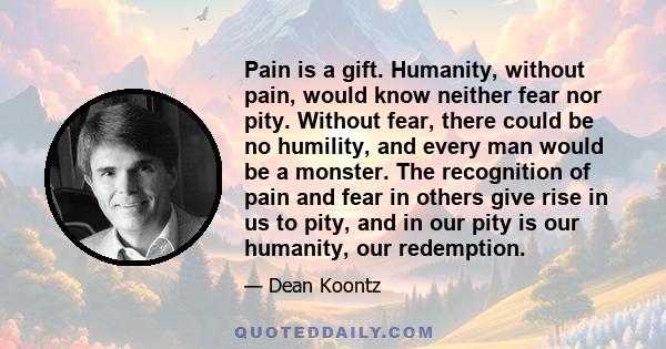 Pain is a gift. Humanity, without pain, would know neither fear nor pity. Without fear, there could be no humility, and every man would be a monster. The recognition of pain and fear in others give rise in us to pity,