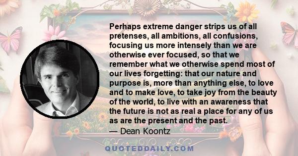 Perhaps extreme danger strips us of all pretenses, all ambitions, all confusions, focusing us more intensely than we are otherwise ever focused, so that we remember what we otherwise spend most of our lives forgetting: