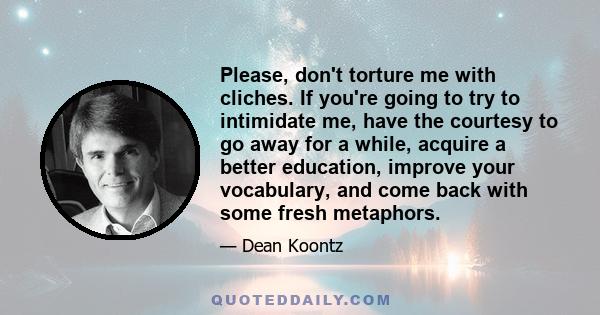 Please, don't torture me with cliches. If you're going to try to intimidate me, have the courtesy to go away for a while, acquire a better education, improve your vocabulary, and come back with some fresh metaphors.