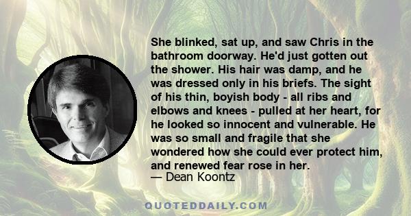 She blinked, sat up, and saw Chris in the bathroom doorway. He'd just gotten out the shower. His hair was damp, and he was dressed only in his briefs. The sight of his thin, boyish body - all ribs and elbows and knees - 