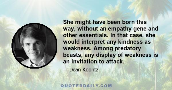 She might have been born this way, without an empathy gene and other essentials. In that case, she would interpret any kindness as weakness. Among predatory beasts, any display of weakness is an invitation to attack.