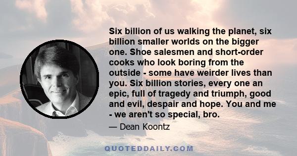 Six billion of us walking the planet, six billion smaller worlds on the bigger one. Shoe salesmen and short-order cooks who look boring from the outside - some have weirder lives than you. Six billion stories, every one 