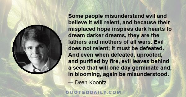 Some people misunderstand evil and believe it will relent, and because their misplaced hope inspires dark hearts to dream darker dreams, they are the fathers and mothers of all wars. Evil does not relent; it must be