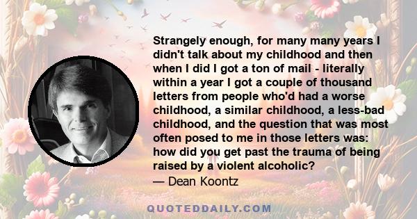 Strangely enough, for many many years I didn't talk about my childhood and then when I did I got a ton of mail - literally within a year I got a couple of thousand letters from people who'd had a worse childhood, a