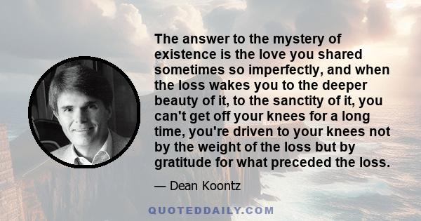 The answer to the mystery of existence is the love you shared sometimes so imperfectly, and when the loss wakes you to the deeper beauty of it, to the sanctity of it, you can't get off your knees for a long time, you're 