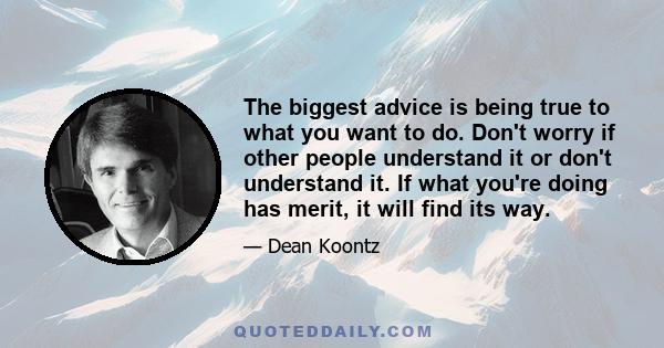 The biggest advice is being true to what you want to do. Don't worry if other people understand it or don't understand it. If what you're doing has merit, it will find its way.