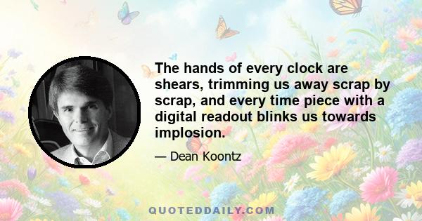 The hands of every clock are shears, trimming us away scrap by scrap, and every time piece with a digital readout blinks us towards implosion.