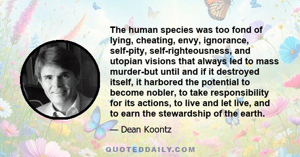 The human species was too fond of lying, cheating, envy, ignorance, self-pity, self-righteousness, and utopian visions that always led to mass murder-but until and if it destroyed itself, it harbored the potential to