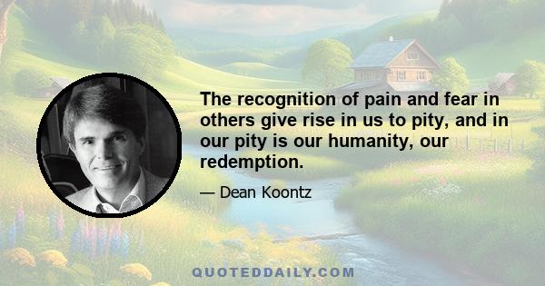 The recognition of pain and fear in others give rise in us to pity, and in our pity is our humanity, our redemption.