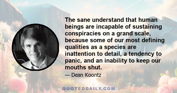 The sane understand that human beings are incapable of sustaining conspiracies on a grand scale, because some of our most defining qualities as a species are inattention to detail, a tendency to panic, and an inability