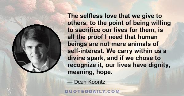 The selfless love that we give to others, to the point of being willing to sacrifice our lives for them, is all the proof I need that human beings are not mere animals of self-interest. We carry within us a divine