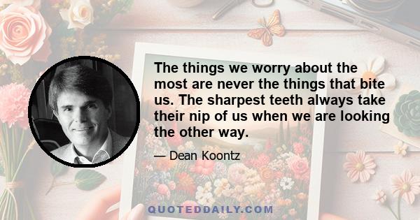 The things we worry about the most are never the things that bite us. The sharpest teeth always take their nip of us when we are looking the other way.