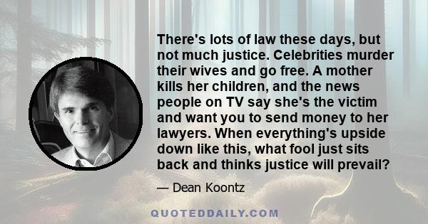 There's lots of law these days, but not much justice. Celebrities murder their wives and go free. A mother kills her children, and the news people on TV say she's the victim and want you to send money to her lawyers.