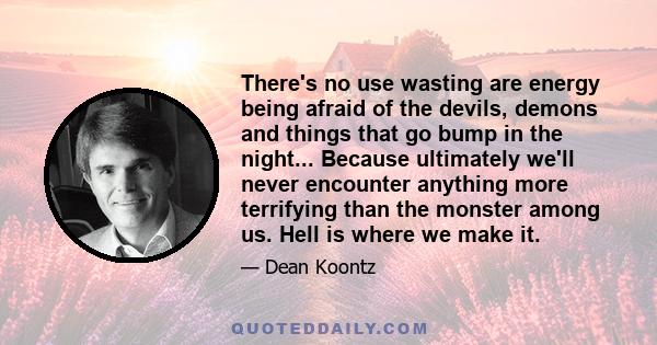 There's no use wasting are energy being afraid of the devils, demons and things that go bump in the night... Because ultimately we'll never encounter anything more terrifying than the monster among us. Hell is where we