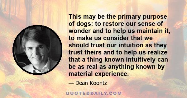 This may be the primary purpose of dogs: to restore our sense of wonder and to help us maintain it, to make us consider that we should trust our intuition as they trust theirs and to help us realize that a thing known