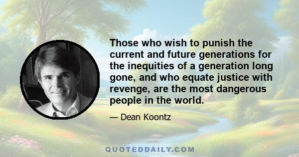 Those who wish to punish the current and future generations for the inequities of a generation long gone, and who equate justice with revenge, are the most dangerous people in the world.