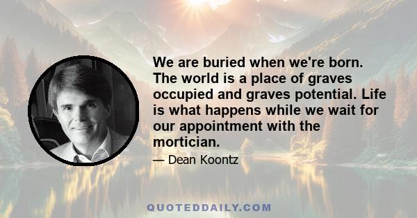 We are buried when we're born. The world is a place of graves occupied and graves potential. Life is what happens while we wait for our appointment with the mortician.